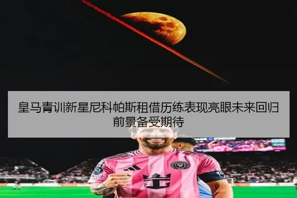 皇马青训新星尼科帕斯租借历练表现亮眼未来回归前景备受期待