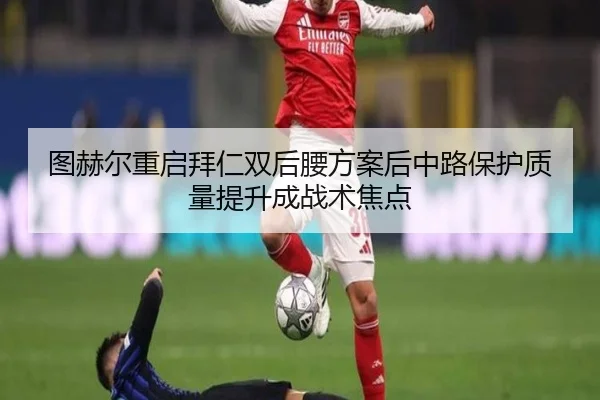 图赫尔重启拜仁双后腰方案后中路保护质量提升成战术焦点