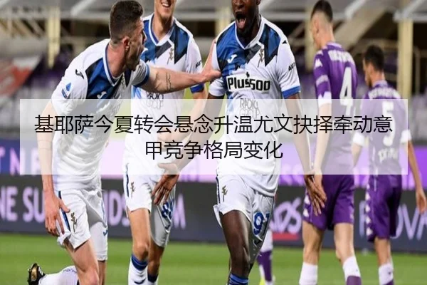 基耶萨今夏转会悬念升温尤文抉择牵动意甲竞争格局变化
