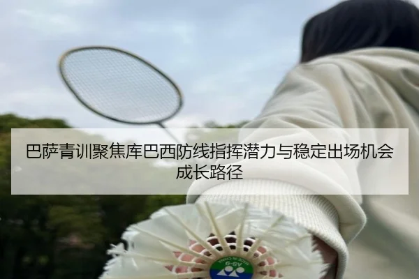 巴萨青训聚焦库巴西防线指挥潜力与稳定出场机会成长路径