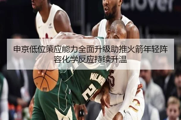 申京低位策应能力全面升级助推火箭年轻阵容化学反应持续升温